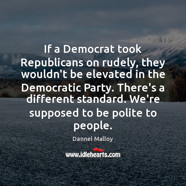 If a Democrat took Republicans on rudely, they wouldn’t be elevated in Dannel Malloy Picture Quote