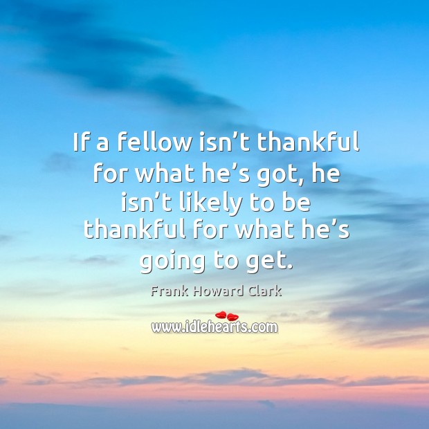 If a fellow isn’t thankful for what he’s got, he isn’t likely to be thankful for what he’s going to get. Frank Howard Clark Picture Quote