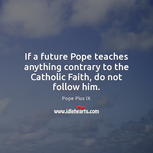 If a future Pope teaches anything contrary to the Catholic Faith, do not follow him. Pope Pius IX Picture Quote