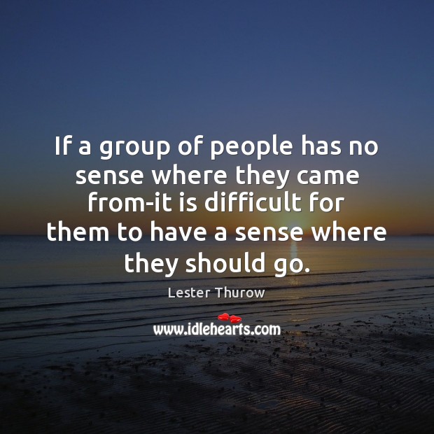 If a group of people has no sense where they came from-it Lester Thurow Picture Quote