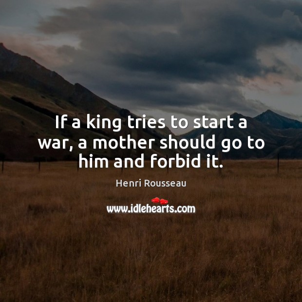 If a king tries to start a war, a mother should go to him and forbid it. Henri Rousseau Picture Quote