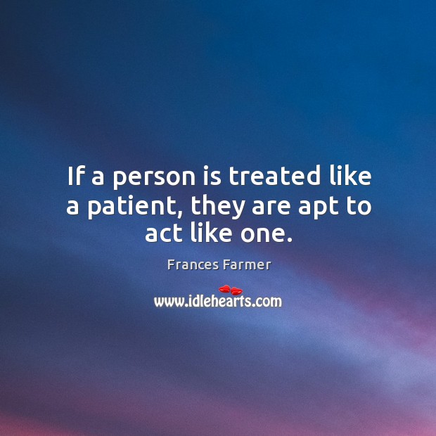 If a person is treated like a patient, they are apt to act like one. Frances Farmer Picture Quote