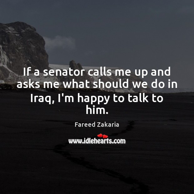 If a senator calls me up and asks me what should we do in Iraq, I’m happy to talk to him. Fareed Zakaria Picture Quote