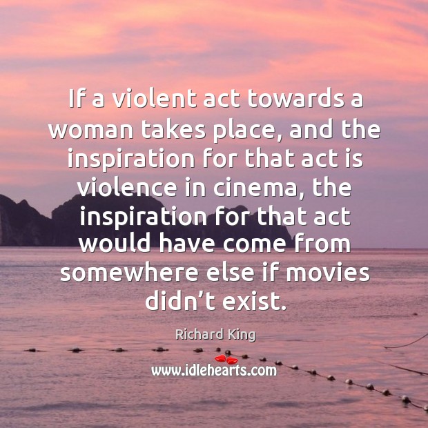 If a violent act towards a woman takes place, and the inspiration for that act is violence in cinema Richard King Picture Quote