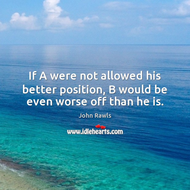 If A were not allowed his better position, B would be even worse off than he is. John Rawls Picture Quote