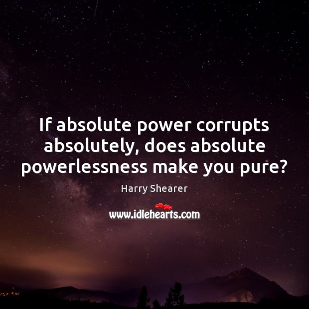 If absolute power corrupts absolutely, does absolute powerlessness make you pure? 