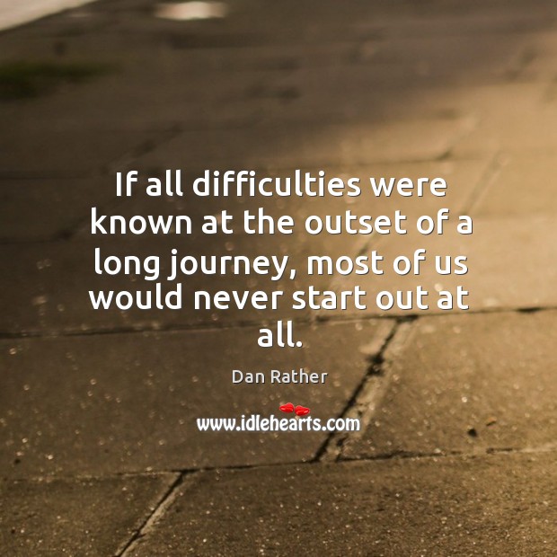 If all difficulties were known at the outset of a long journey, most of us would never start out at all. Dan Rather Picture Quote