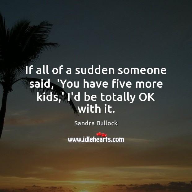 If all of a sudden someone said, ‘You have five more kids,’ I’d be totally OK with it. Image