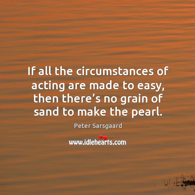 If all the circumstances of acting are made to easy, then there’s no grain of sand to make the pearl. Peter Sarsgaard Picture Quote