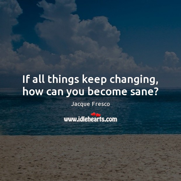 If all things keep changing, how can you become sane? Jacque Fresco Picture Quote