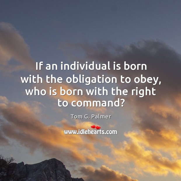 If an individual is born with the obligation to obey, who is born with the right to command? Tom G. Palmer Picture Quote
