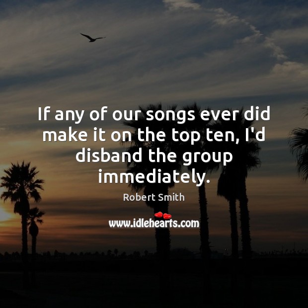 If any of our songs ever did make it on the top ten, I’d disband the group immediately. Robert Smith Picture Quote