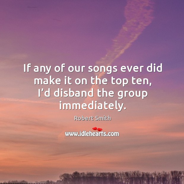 If any of our songs ever did make it on the top ten, I’d disband the group immediately. Robert Smith Picture Quote