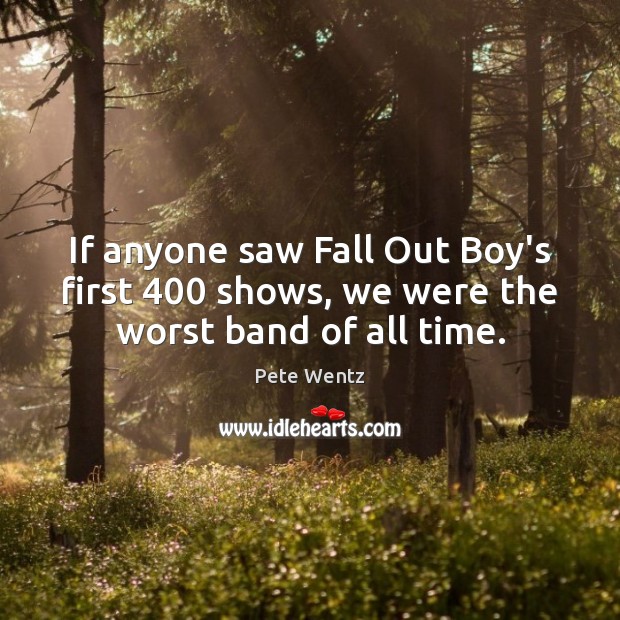 If anyone saw Fall Out Boy’s first 400 shows, we were the worst band of all time. Pete Wentz Picture Quote