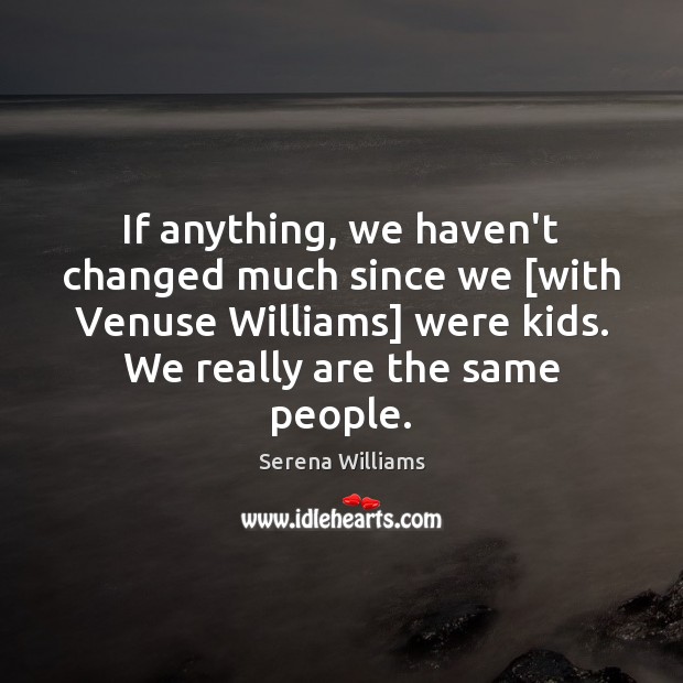 If anything, we haven’t changed much since we [with Venuse Williams] were 