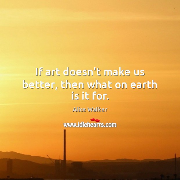 If art doesn’t make us better, then what on earth is it for. Alice Walker Picture Quote