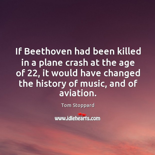 If beethoven had been killed in a plane crash at the age of 22, it would have changed the history of music, and of aviation. Tom Stoppard Picture Quote