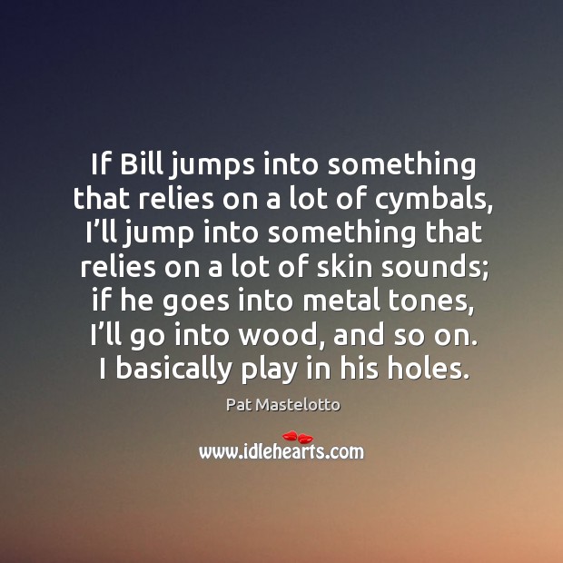 If bill jumps into something that relies on a lot of cymbals, I’ll jump into something Image
