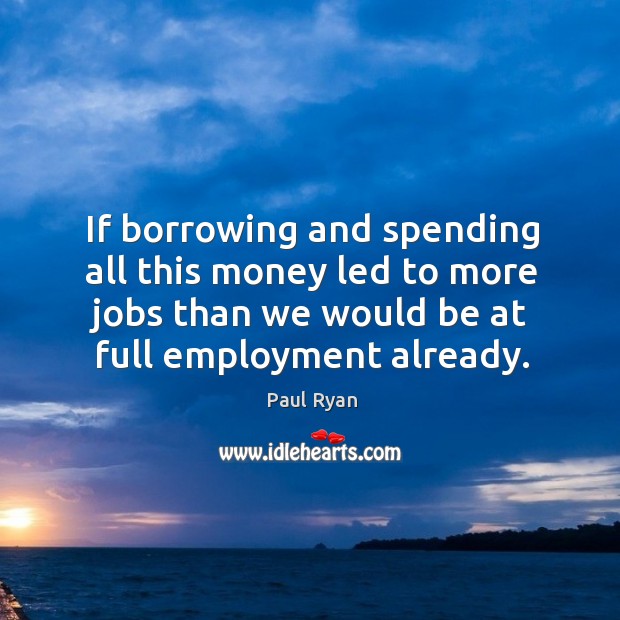 If borrowing and spending all this money led to more jobs than we would be at full employment already. Paul Ryan Picture Quote