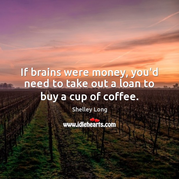 If brains were money, you’d need to take out a loan to buy a cup of coffee. Shelley Long Picture Quote