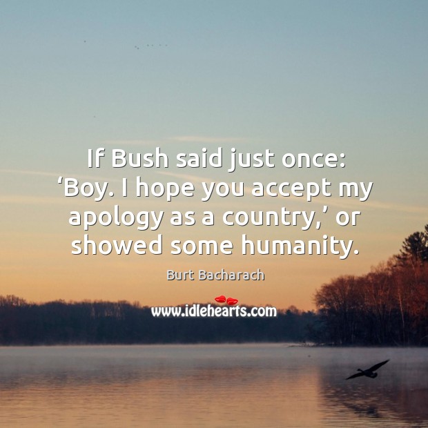 If bush said just once: ‘boy. I hope you accept my apology as a country,’ or showed some humanity. Burt Bacharach Picture Quote