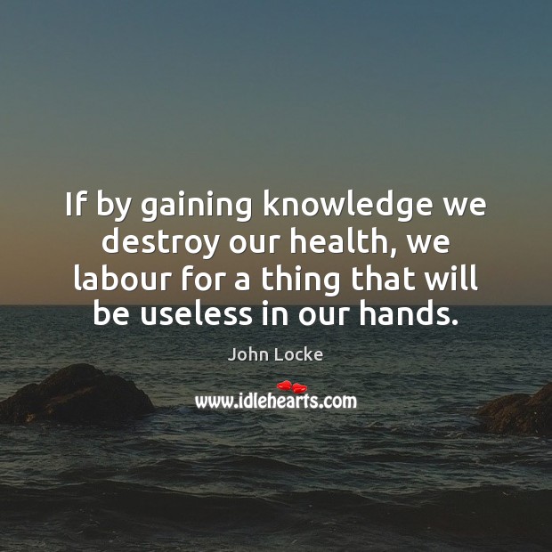 If by gaining knowledge we destroy our health, we labour for a John Locke Picture Quote
