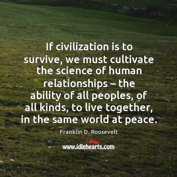 If civilization is to survive, we must cultivate the science of human relationships. Franklin D. Roosevelt Picture Quote