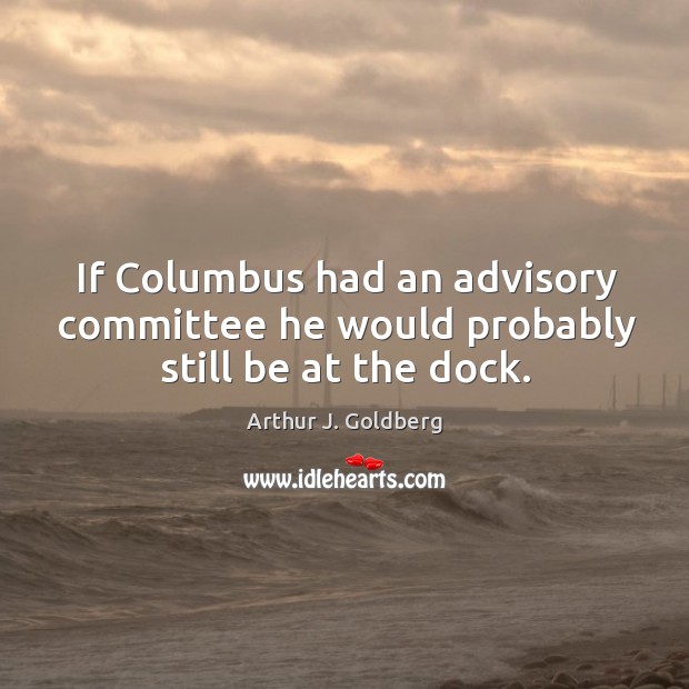If columbus had an advisory committee he would probably still be at the dock. Arthur J. Goldberg Picture Quote