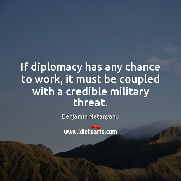 If diplomacy has any chance to work, it must be coupled with a credible military threat. Benjamin Netanyahu Picture Quote