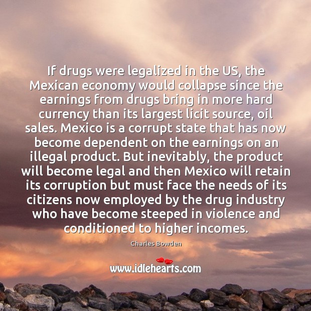 If drugs were legalized in the US, the Mexican economy would collapse Charles Bowden Picture Quote