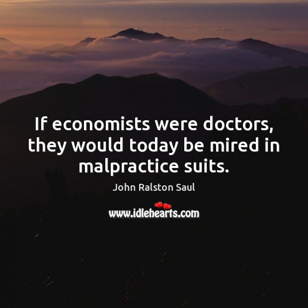 If economists were doctors, they would today be mired in malpractice suits. John Ralston Saul Picture Quote