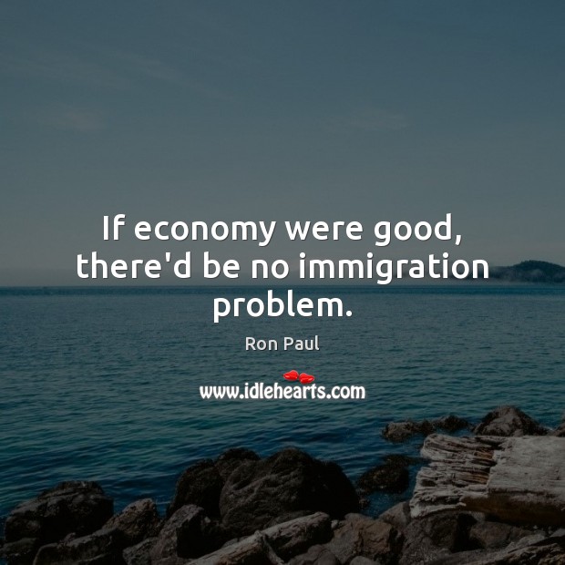 If economy were good, there’d be no immigration problem. Ron Paul Picture Quote