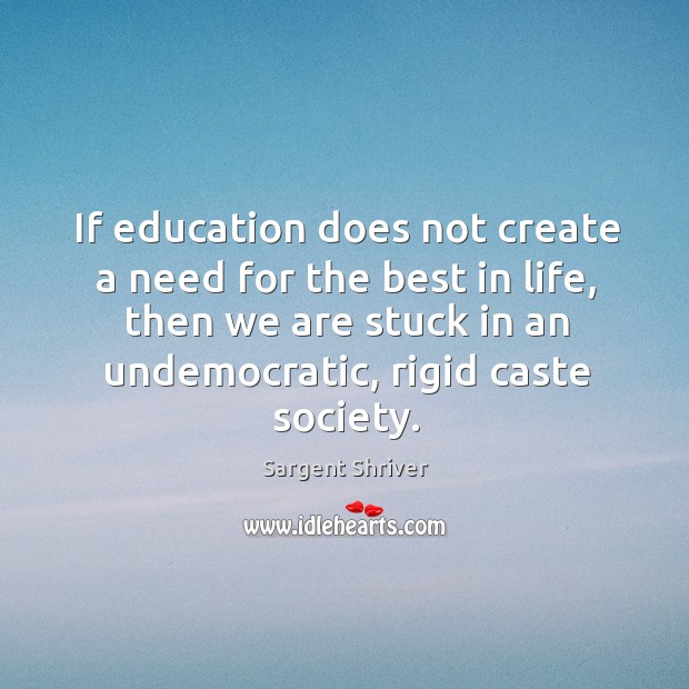 If education does not create a need for the best in life, then we are stuck in an undemocratic, rigid caste society. Sargent Shriver Picture Quote
