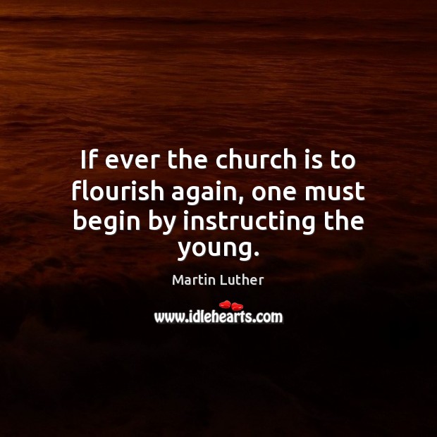 If ever the church is to flourish again, one must begin by instructing the young. Martin Luther Picture Quote