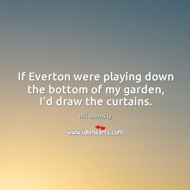 If everton were playing down the bottom of my garden, I’d draw the curtains. Bill Shankly Picture Quote