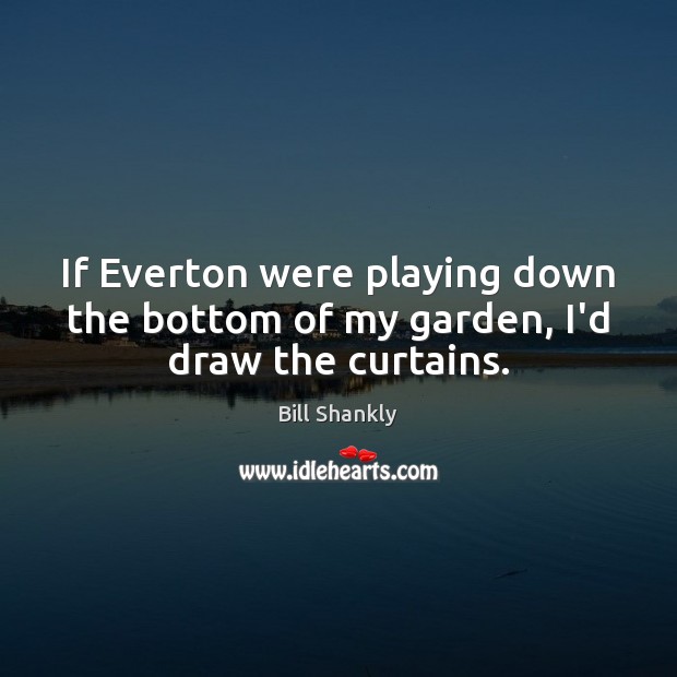 If Everton were playing down the bottom of my garden, I’d draw the curtains. Bill Shankly Picture Quote