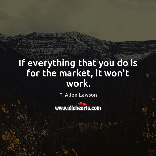 If everything that you do is for the market, it won’t work. Image