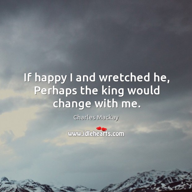 If happy I and wretched he, perhaps the king would change with me. Charles Mackay Picture Quote