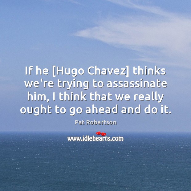 If he [Hugo Chavez] thinks we’re trying to assassinate him, I think 