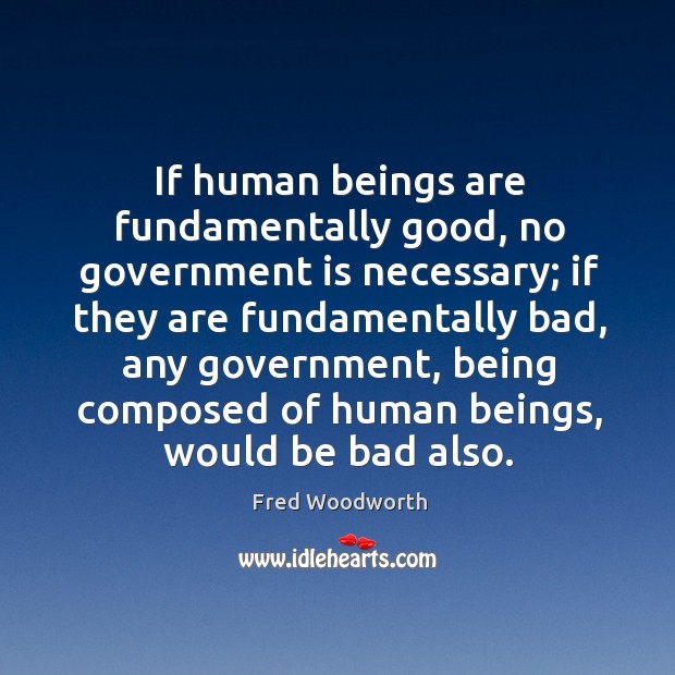 If human beings are fundamentally good, no government is necessary; if they are Fred Woodworth Picture Quote