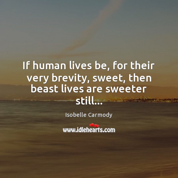 If human lives be, for their very brevity, sweet, then beast lives are sweeter still… Isobelle Carmody Picture Quote