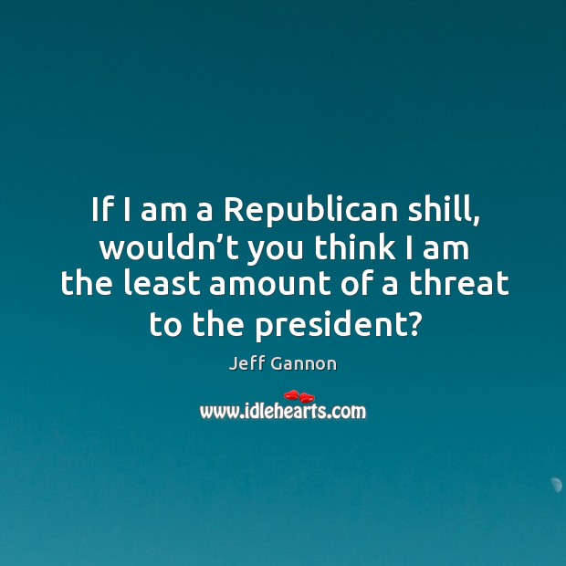 If I am a republican shill, wouldn’t you think I am the least amount of a threat to the president? Jeff Gannon Picture Quote