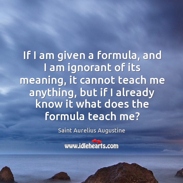 If I am given a formula, and I am ignorant of its meaning, it cannot teach me anything Saint Aurelius Augustine Picture Quote