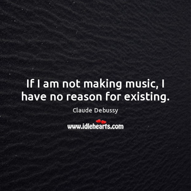 If I am not making music, I have no reason for existing. Claude Debussy Picture Quote