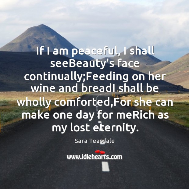 If I am peaceful, I shall seeBeauty’s face continually;Feeding on her Sara Teasdale Picture Quote