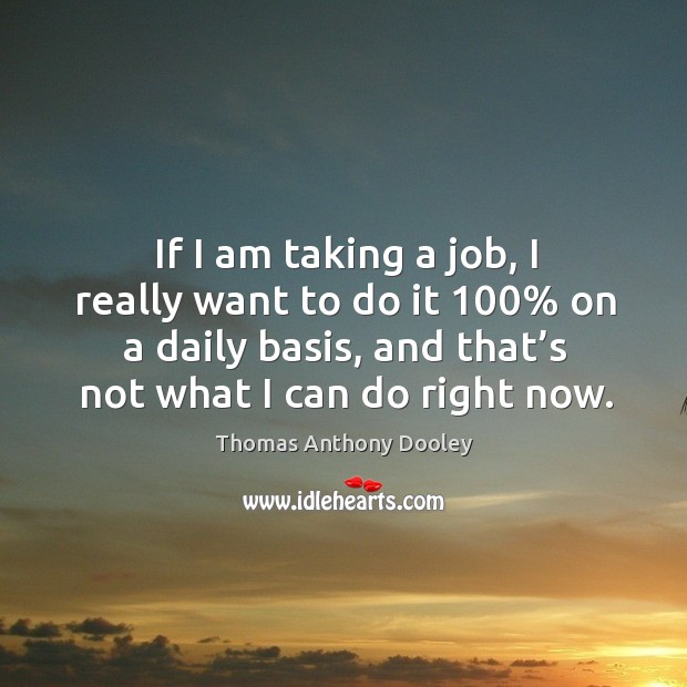 If I am taking a job, I really want to do it 100% on a daily basis, and that’s not what I can do right now. Thomas Anthony Dooley Picture Quote