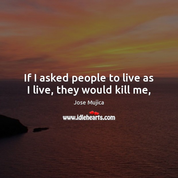 If I asked people to live as I live, they would kill me, Jose Mujica Picture Quote