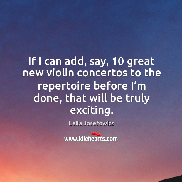 If I can add, say, 10 great new violin concertos to the repertoire before I’m done, that will be truly exciting. Leila Josefowicz Picture Quote