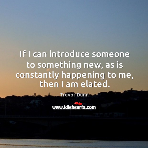 If I can introduce someone to something new, as is constantly happening to me, then I am elated. Trevor Dunn Picture Quote