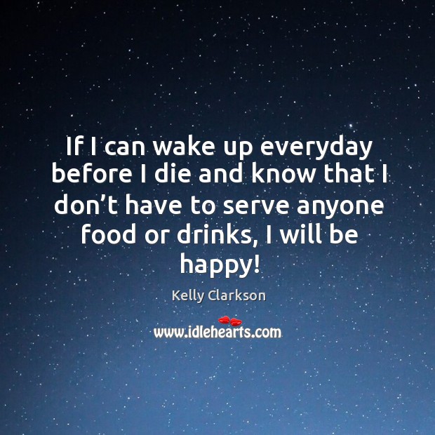 If I can wake up everyday before I die and know that I don’t have to serve anyone food or drinks, I will be happy! Image